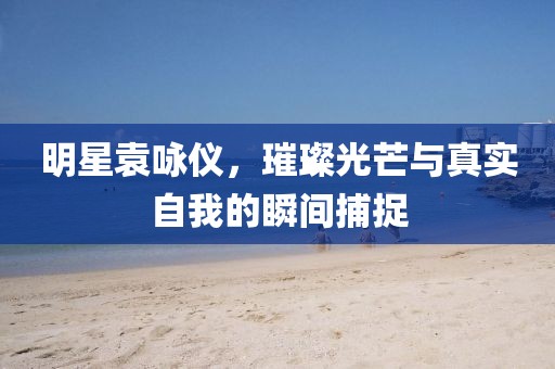 明星袁咏仪，璀璨光芒与真实自我的瞬间捕捉