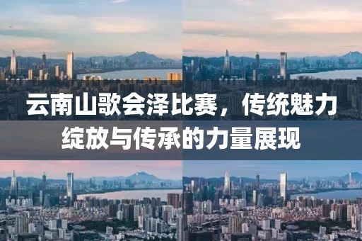 云南山歌会泽比赛，传统魅力绽放与传承的力量展现