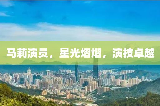 马莉演员，星光熠熠，演技卓越