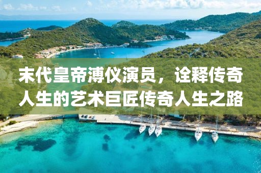 末代皇帝溥仪演员，诠释传奇人生的艺术巨匠传奇人生之路