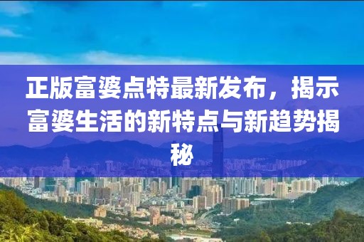 正版富婆点特最新发布，揭示富婆生活的新特点与新趋势揭秘