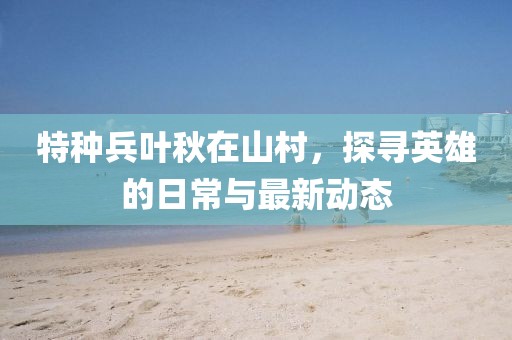 特种兵叶秋在山村，探寻英雄的日常与最新动态