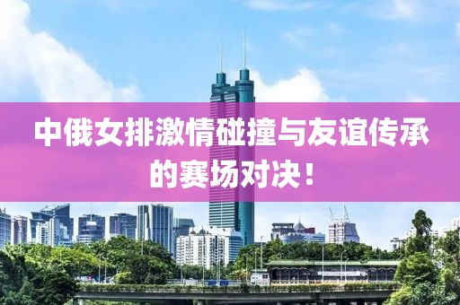 中俄女排激情碰撞与友谊传承的赛场对决！