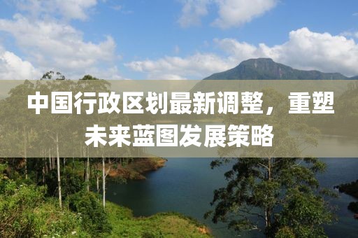 中国行政区划最新调整，重塑未来蓝图发展策略