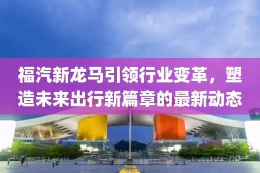 福汽新龙马引领行业变革，塑造未来出行新篇章的最新动态