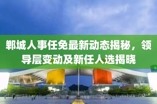 郸城人事任免最新动态揭秘，领导层变动及新任人选揭晓