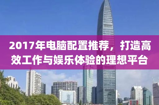 2017年电脑配置推荐，打造高效工作与娱乐体验的理想平台