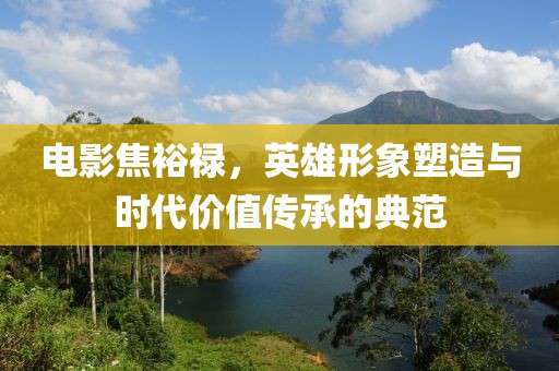 电影焦裕禄，英雄形象塑造与时代价值传承的典范