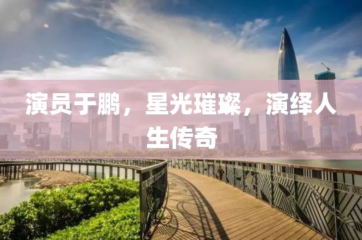 演员于鹏，星光璀璨，演绎人生传奇