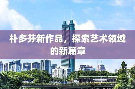 朴多芬新作品，探索艺术领域的新篇章