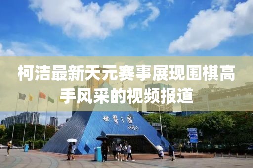 柯洁最新天元赛事展现围棋高手风采的视频报道