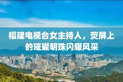 福建电视台女主持人，荧屏上的璀璨明珠闪耀风采