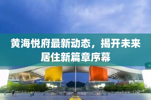 黄海悦府最新动态，揭开未来居住新篇章序幕