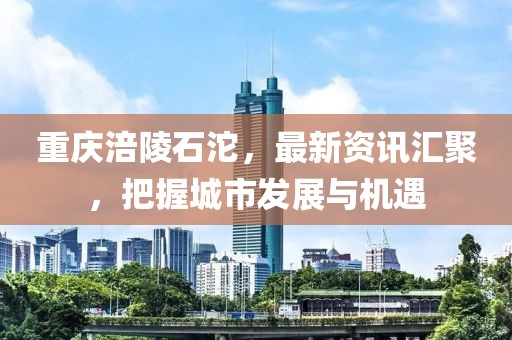 重庆涪陵石沱，最新资讯汇聚，把握城市发展与机遇