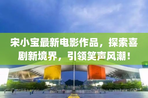 宋小宝最新电影作品，探索喜剧新境界，引领笑声风潮！