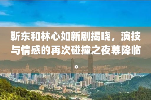 靳东和林心如新剧揭晓，演技与情感的再次碰撞之夜幕降临。