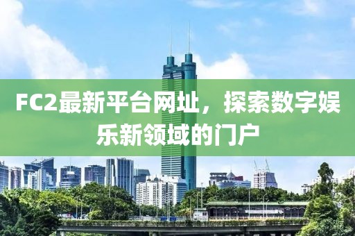 FC2最新平台网址，探索数字娱乐新领域的门户