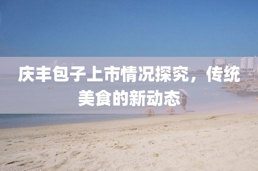 庆丰包子上市情况探究，传统美食的新动态