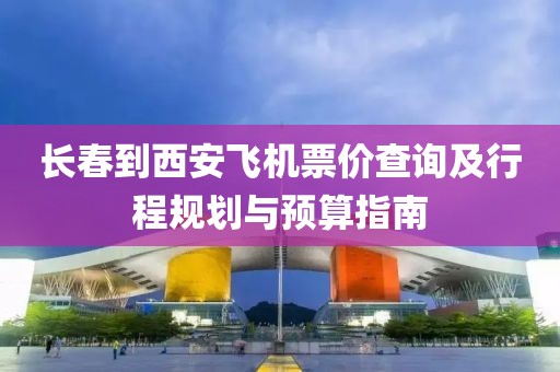 长春到西安飞机票价查询及行程规划与预算指南