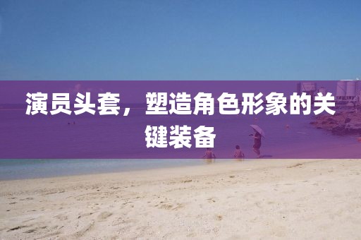 演员头套，塑造角色形象的关键装备