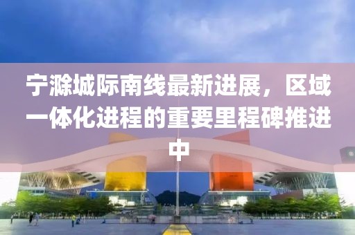 宁滁城际南线最新进展，区域一体化进程的重要里程碑推进中