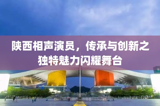 陕西相声演员，传承与创新之独特魅力闪耀舞台