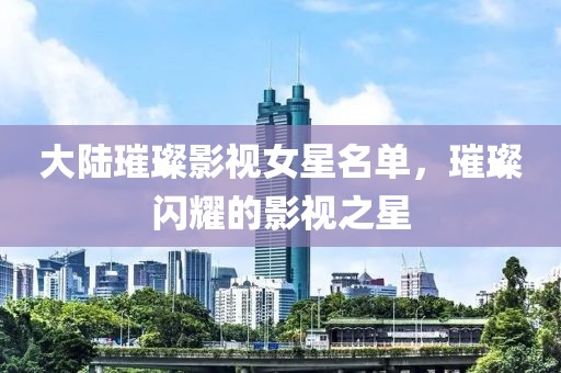 大陆璀璨影视女星名单，璀璨闪耀的影视之星