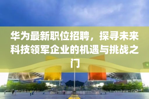 华为最新职位招聘，探寻未来科技领军企业的机遇与挑战之门