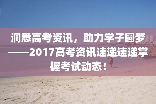 洞悉高考资讯，助力学子圆梦——2017高考资讯速递速递掌握考试动态！