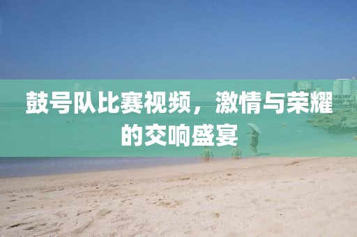 鼓号队比赛视频，激情与荣耀的交响盛宴
