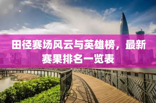 田径赛场风云与英雄榜，最新赛果排名一览表