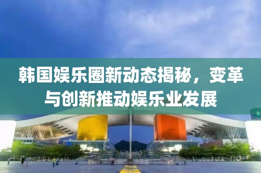 韩国娱乐圈新动态揭秘，变革与创新推动娱乐业发展