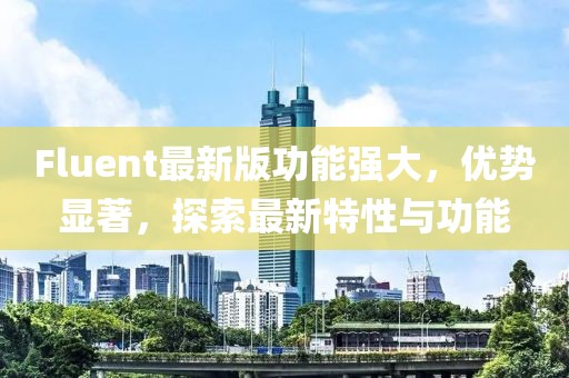 Fluent最新版功能强大，优势显著，探索最新特性与功能