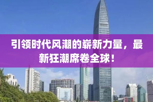 引领时代风潮的崭新力量，最新狂潮席卷全球！