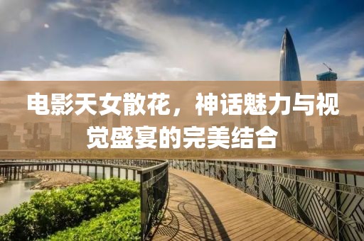 电影天女散花，神话魅力与视觉盛宴的完美结合