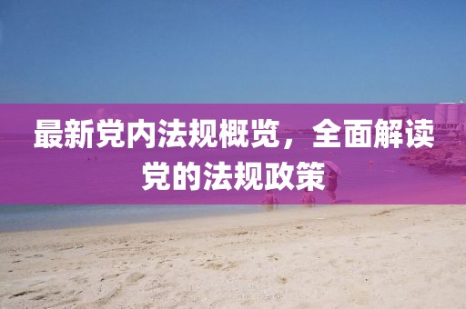 最新党内法规概览，全面解读党的法规政策