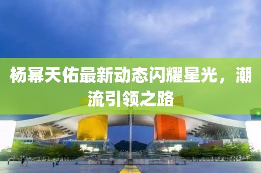 杨幂天佑最新动态闪耀星光，潮流引领之路