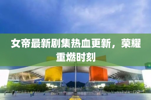 女帝最新剧集热血更新，荣耀重燃时刻