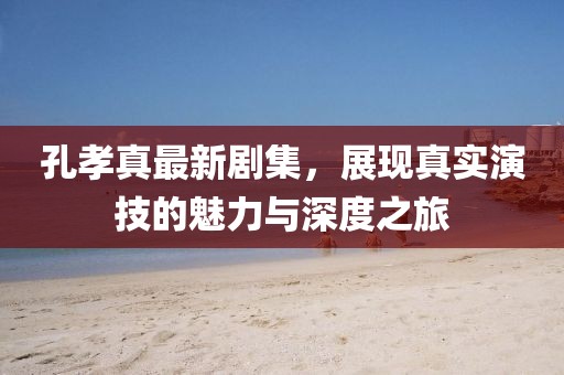 孔孝真最新剧集，展现真实演技的魅力与深度之旅