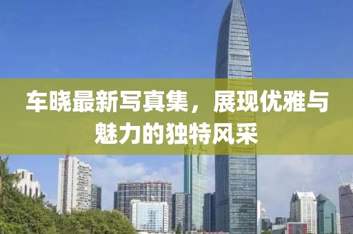 车晓最新写真集，展现优雅与魅力的独特风采