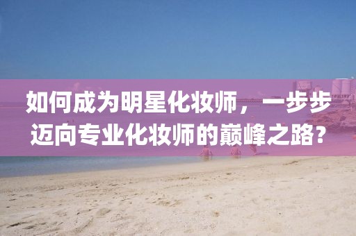 如何成为明星化妆师，一步步迈向专业化妆师的巅峰之路？