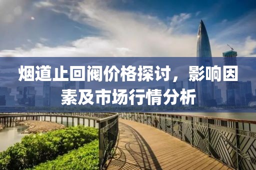 烟道止回阀价格探讨，影响因素及市场行情分析