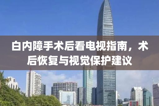 白内障手术后看电视指南，术后恢复与视觉保护建议