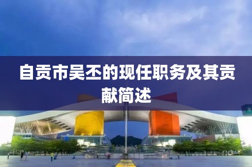 自贡市吴丕的现任职务及其贡献简述