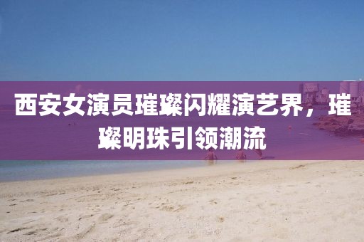 西安女演员璀璨闪耀演艺界，璀璨明珠引领潮流
