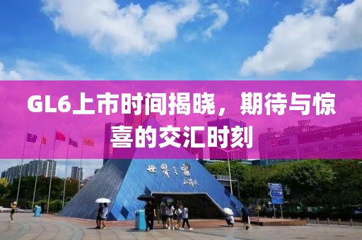 GL6上市时间揭晓，期待与惊喜的交汇时刻
