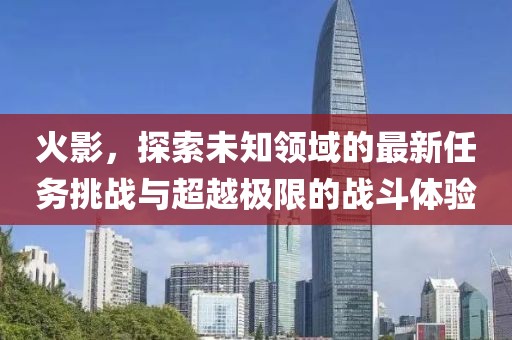 火影，探索未知领域的最新任务挑战与超越极限的战斗体验