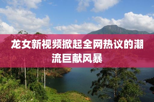 龙女新视频掀起全网热议的潮流巨献风暴