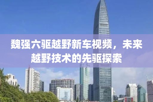 魏强六驱越野新车视频，未来越野技术的先驱探索