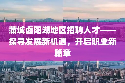 蒲城卤阳湖地区招聘人才——探寻发展新机遇，开启职业新篇章